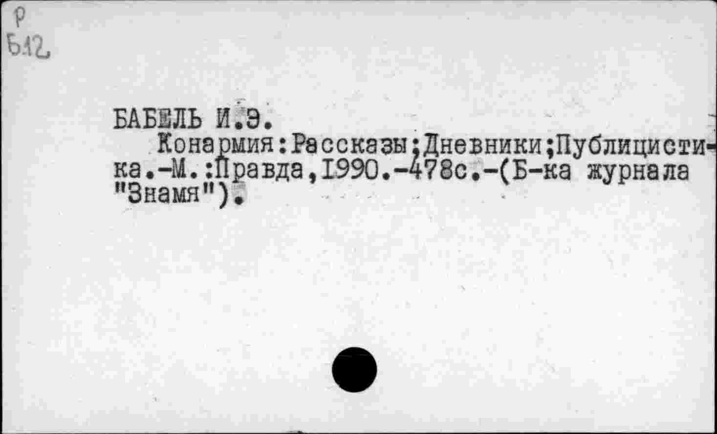 ﻿БАБЕЛЬ И.Э.
Конармия:Рассказы:Дневники;Публицисти ка.-М.:Правда,1990.-478с.-(Б-ка журнала "Знамя").